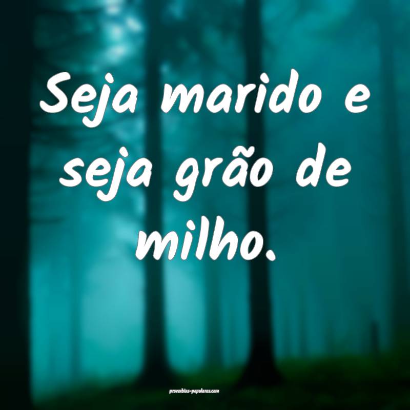 Seja marido e seja grão de milho.
...