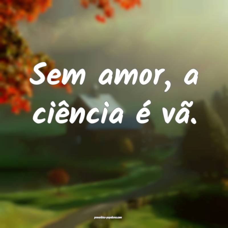 Sem amor, a ciência é vã.
...