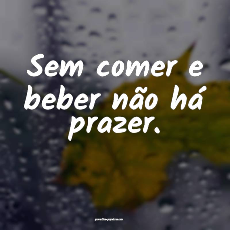 Sem comer e beber não há prazer.
...