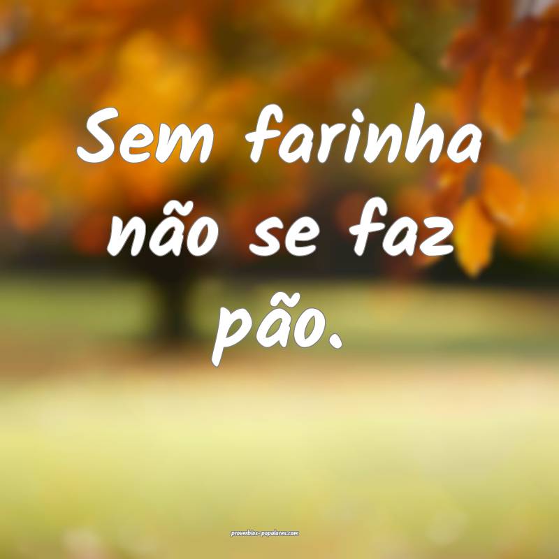 Sem farinha não se faz pão.
...