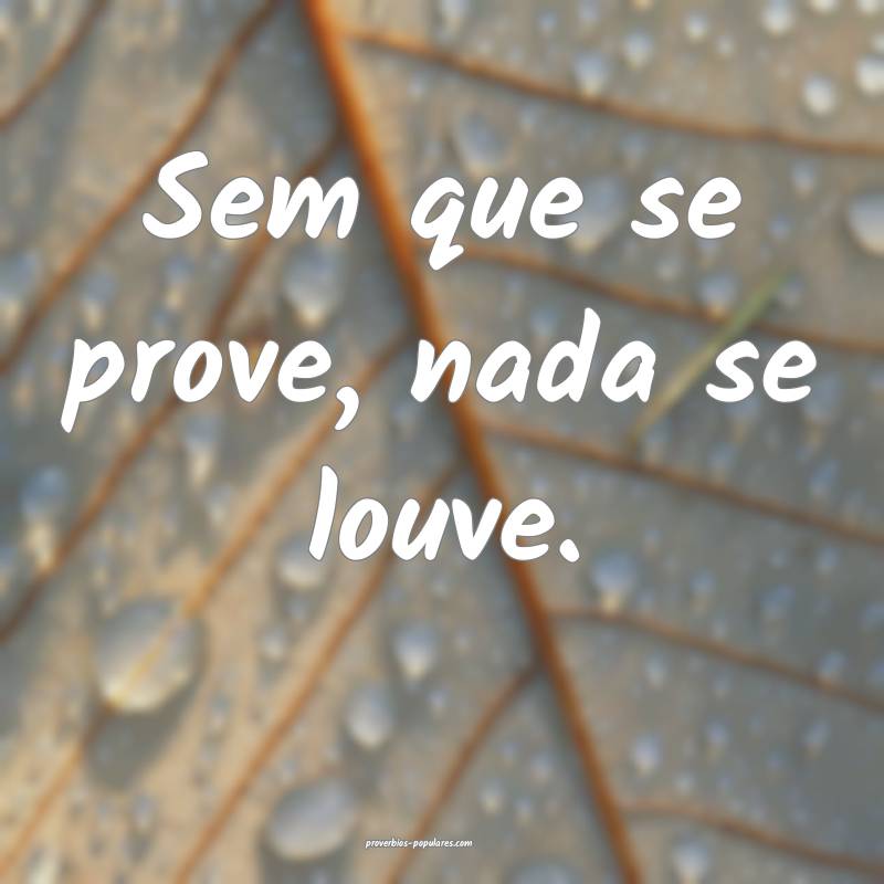 Sem que se prove, nada se louve.
 ...