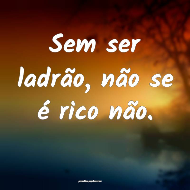 Sem ser ladrão, não se é rico não.
 ...