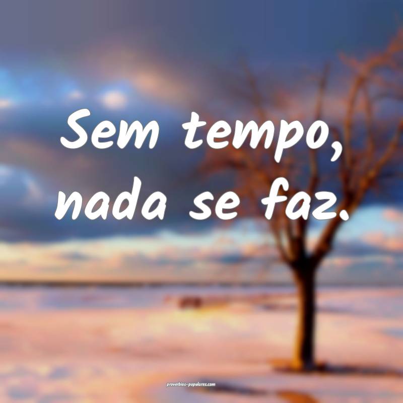 Sem tempo, nada se faz.
 ...