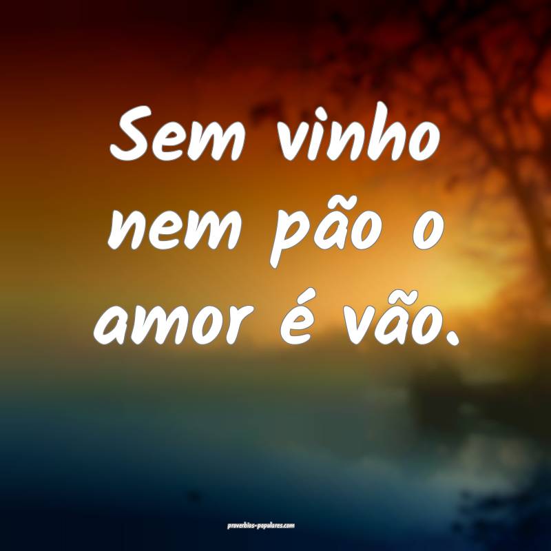 Sem vinho nem pão o amor é vão.
...