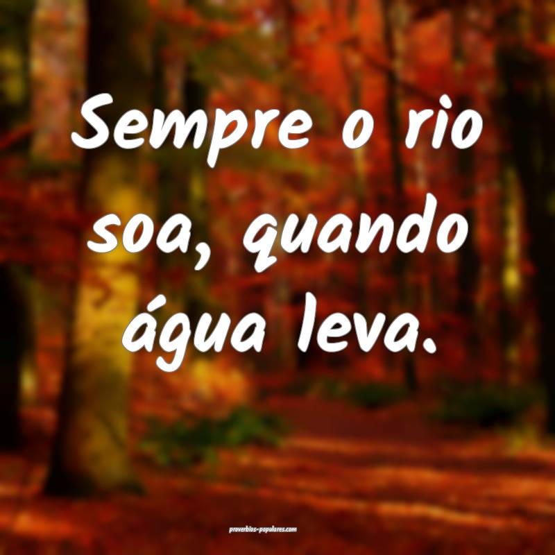 Sempre o rio soa, quando água leva.
...