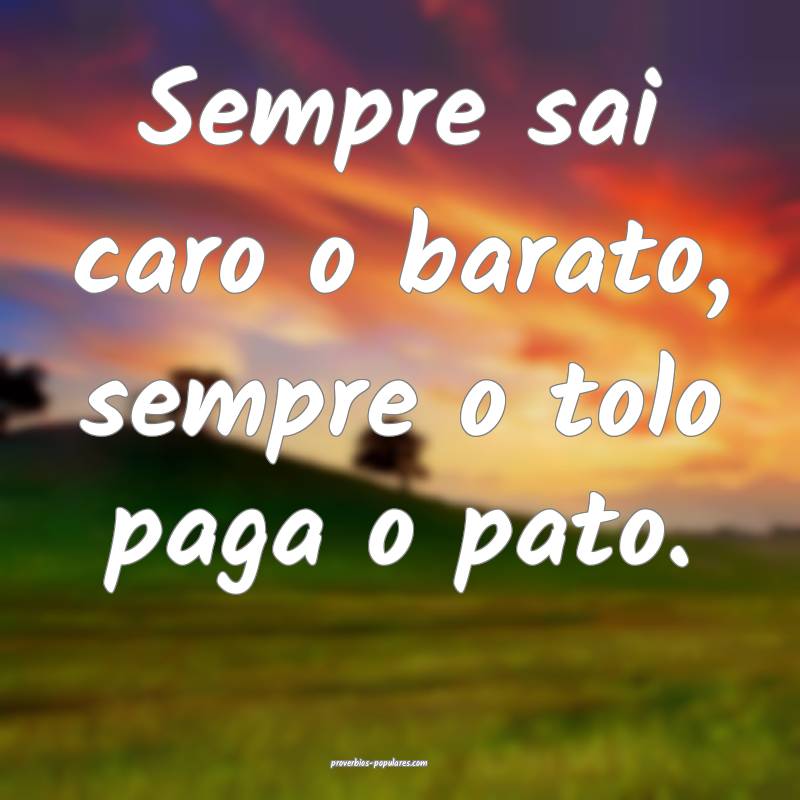 Sempre sai caro o barato, sempre o tolo paga o pato.
...