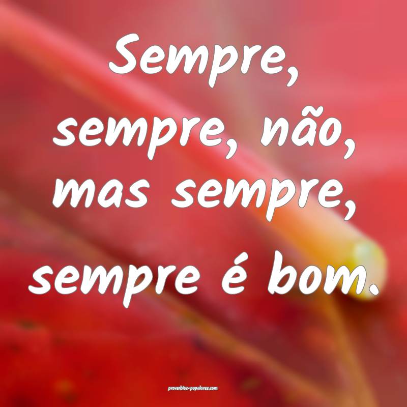 Sempre, sempre, não, mas sempre, sempre é bom.
 ...