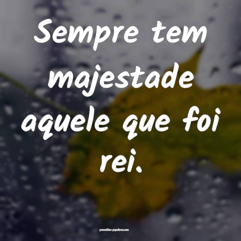 Sempre tem majestade aquele que foi rei.
 ...