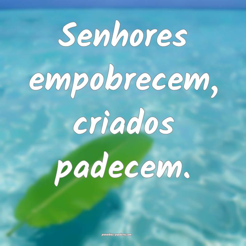 Senhores empobrecem, criados padecem.
...