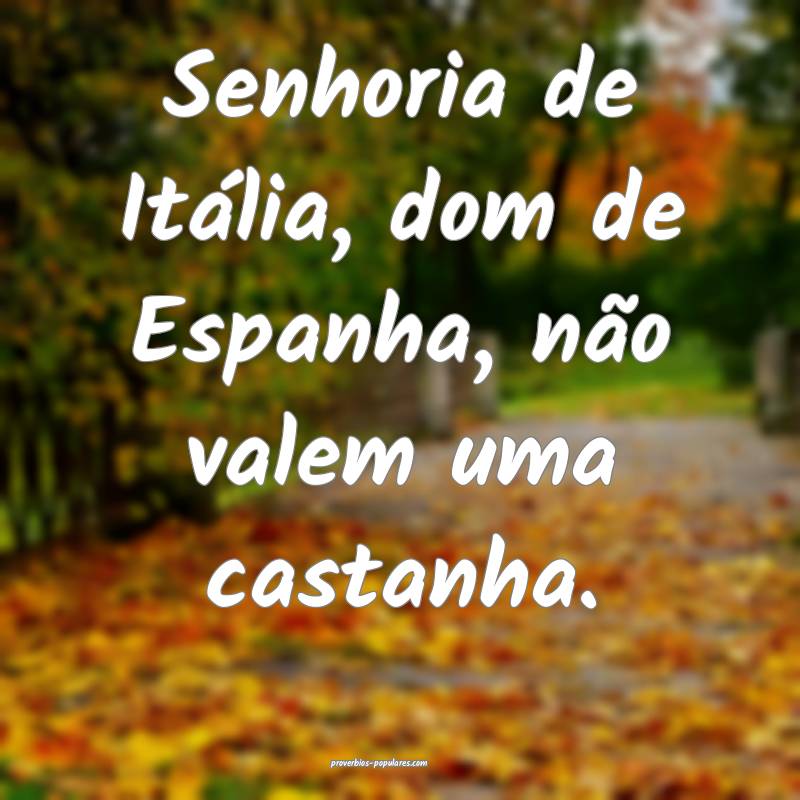 Senhoria de Itália, dom de Espanha, não valem uma castanha.
...