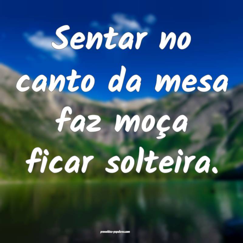 Sentar no canto da mesa faz moça ficar solteira.
...