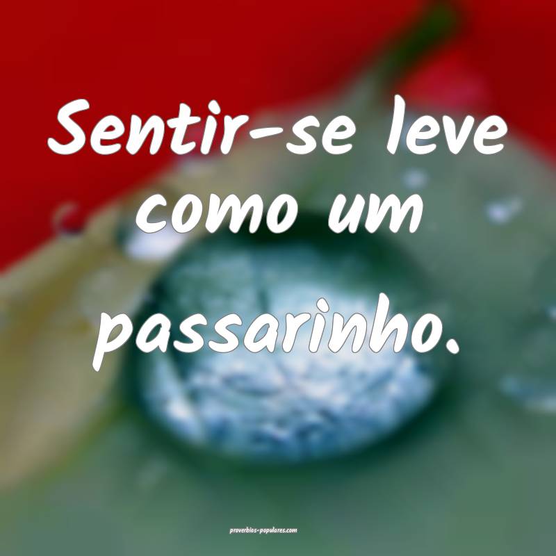 Sentir-se leve como um passarinho.
 ...