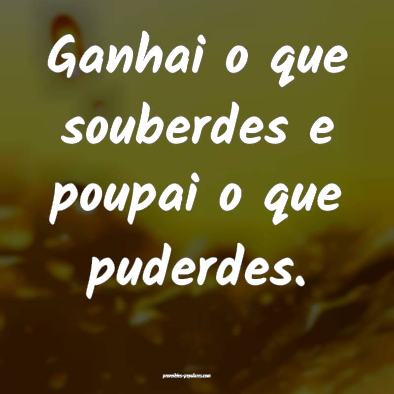 Ganhai o que souberdes e poupai o que puderdes.
 ...