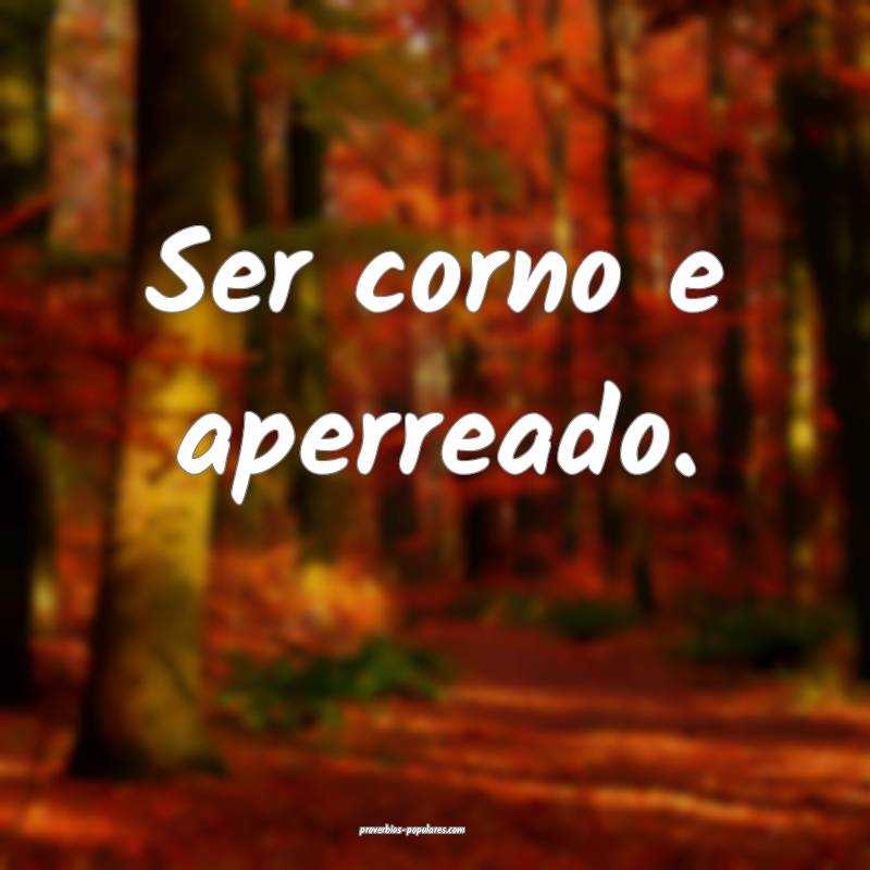 Ser corno e aperreado.
...