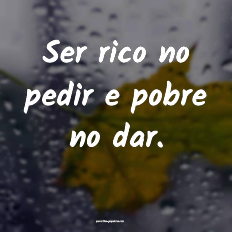 Ser rico no pedir e pobre no dar.
...