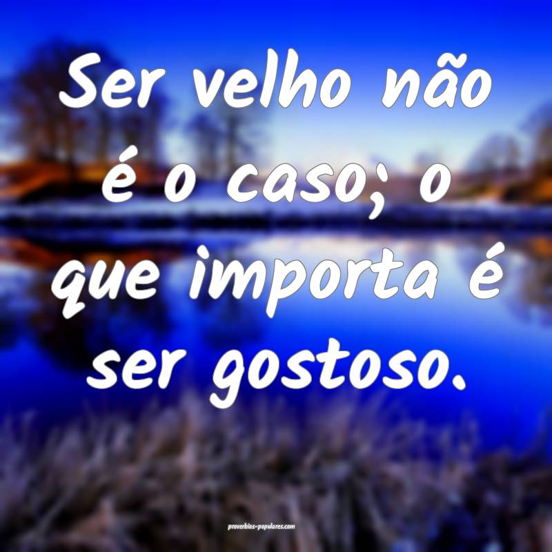 Ser velho não é o caso; o que importa é ser gostoso.
...
