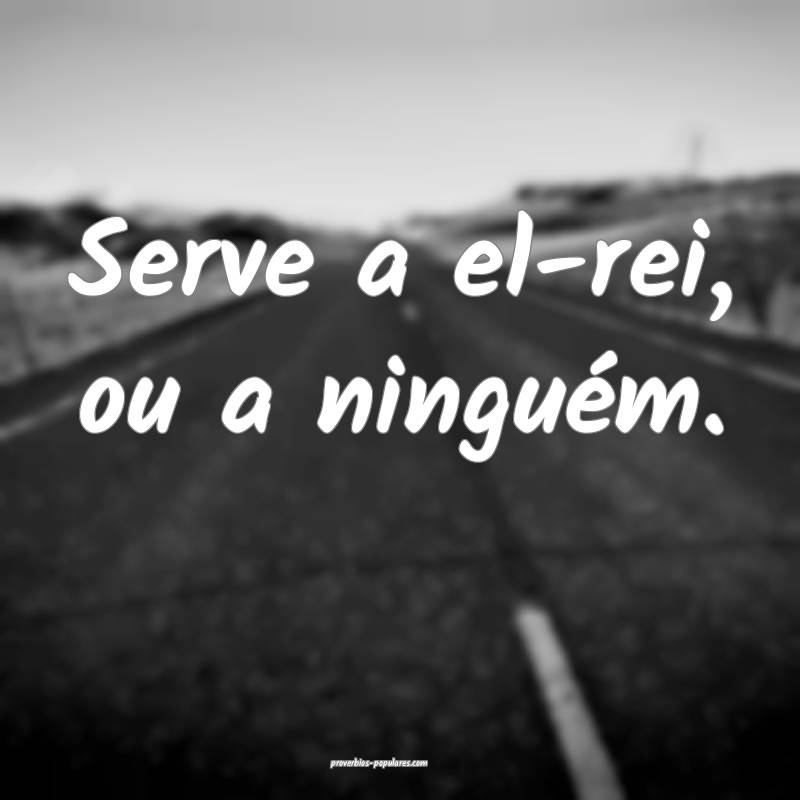 Serve a el-rei, ou a ninguém.
 ...