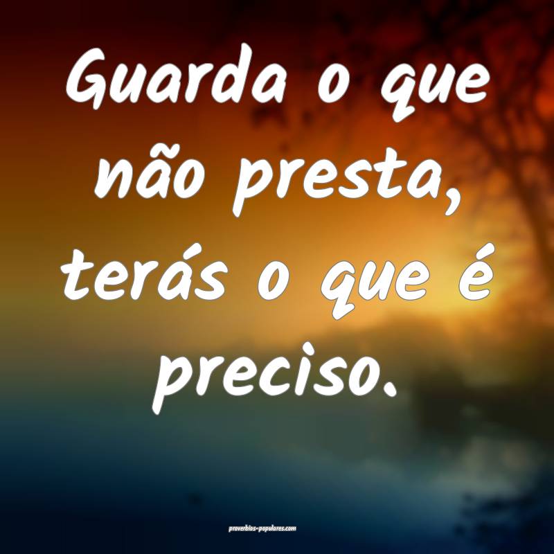 Guarda o que não presta, terás o que é preciso.
...