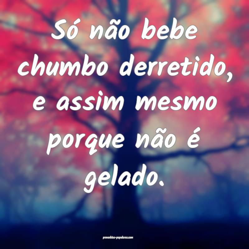 Só não bebe chumbo derretido, e assim mesmo porque não é gelado.
...