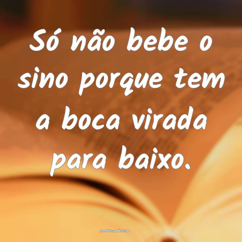 Só não bebe o sino porque tem a boca virada para baixo.
...