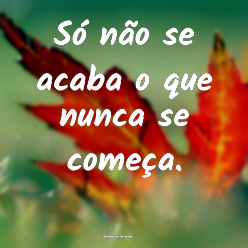 Só não se acaba o que nunca se começa.
...