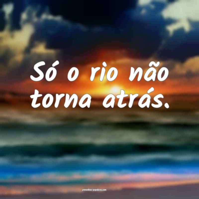 Só o rio não torna atrás.
...