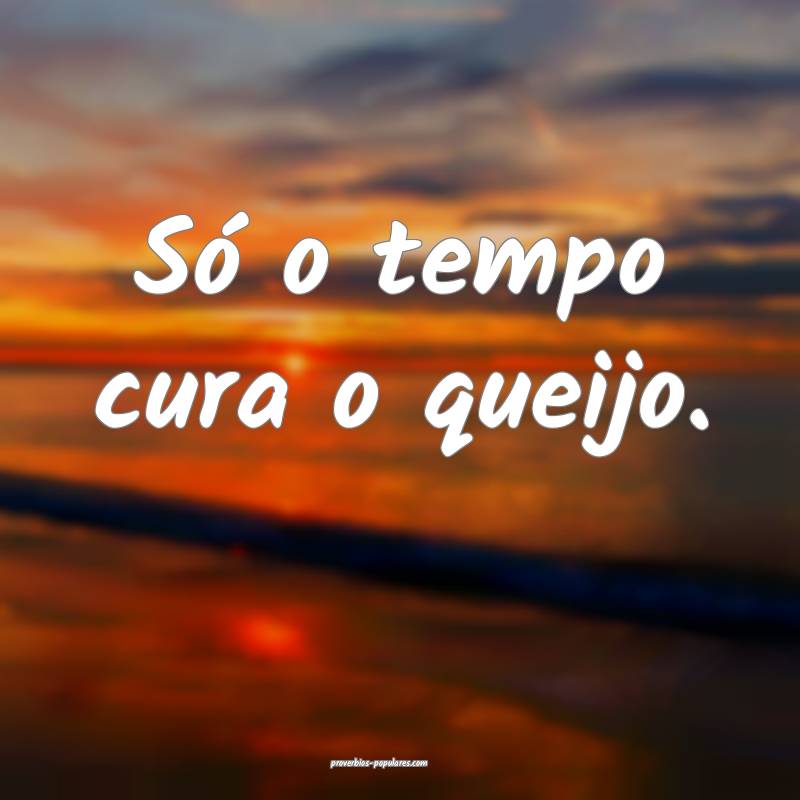 Só o tempo cura o queijo.
...