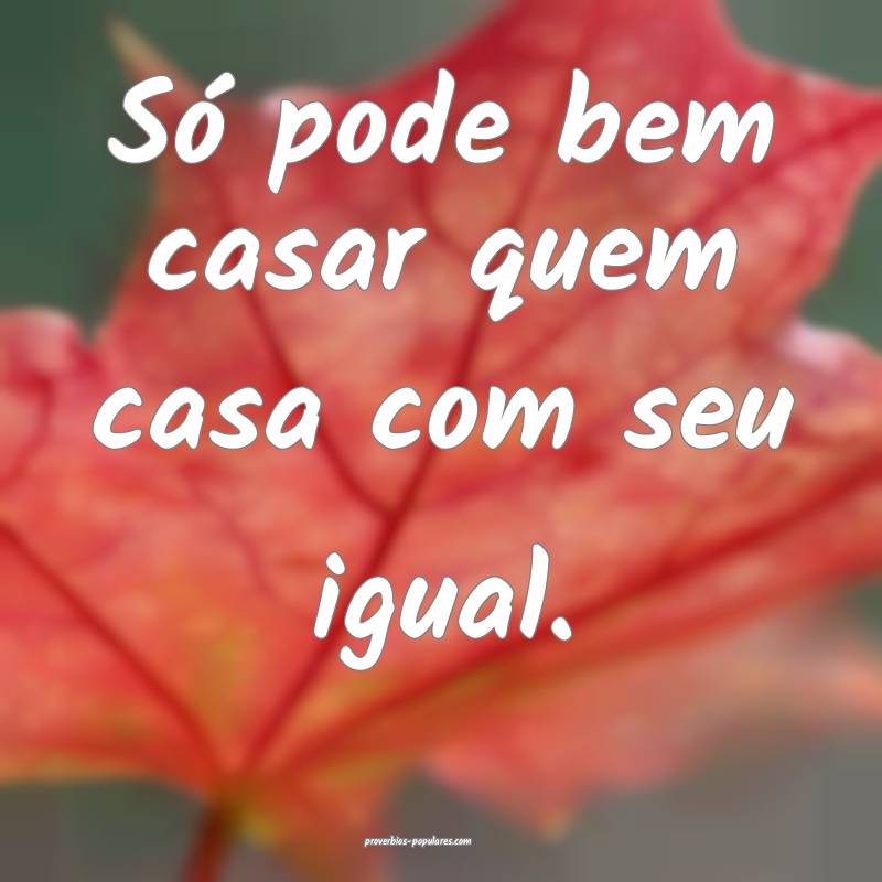Só pode bem casar quem casa com seu igual.
...