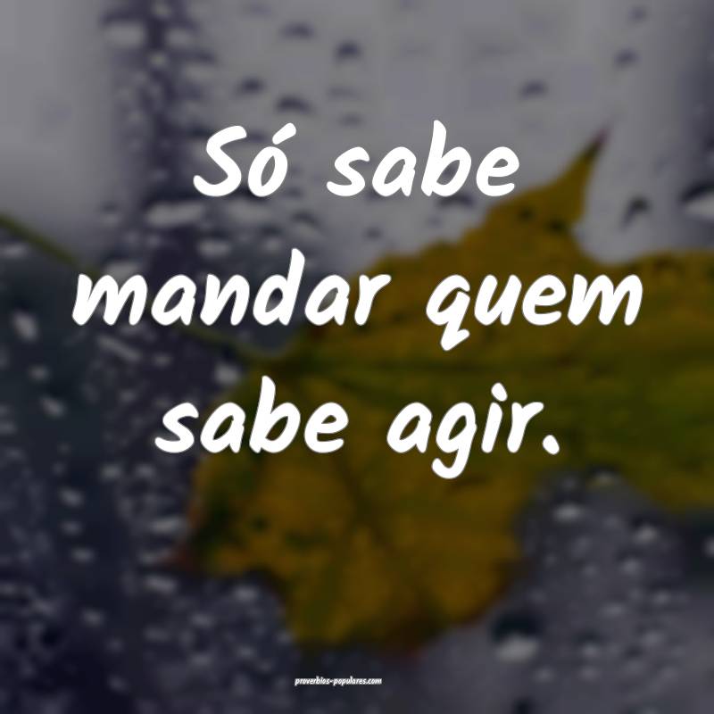 Só sabe mandar quem sabe agir.
...