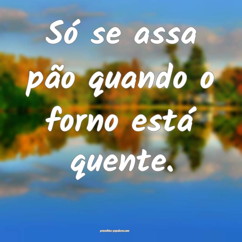 Só se assa pão quando o forno está quente.
...