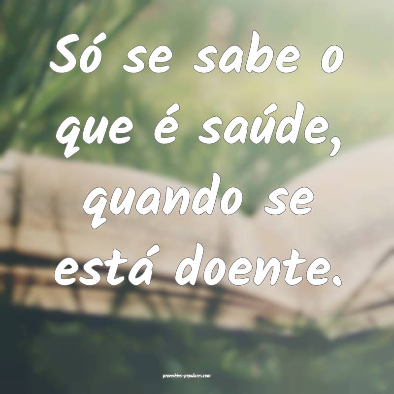 Só se sabe o que é saúde, quando se está doente.
...