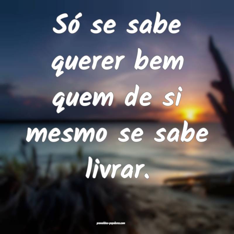 Só se sabe querer bem quem de si mesmo se sabe li ...