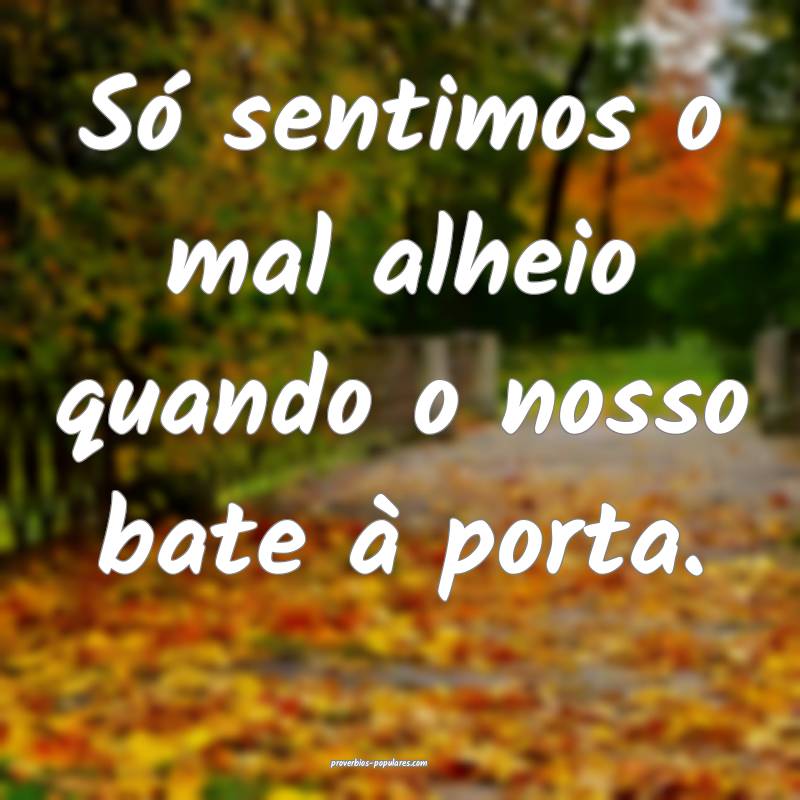 Só sentimos o mal alheio quando o nosso bate à porta.
...