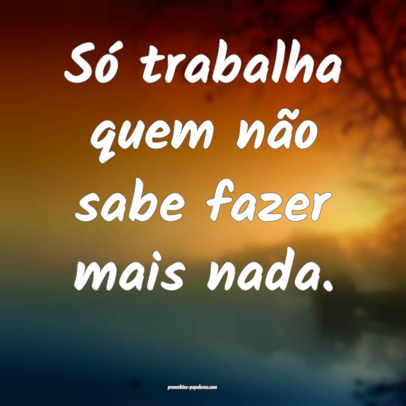 Só trabalha quem não sabe fazer mais nada.
...