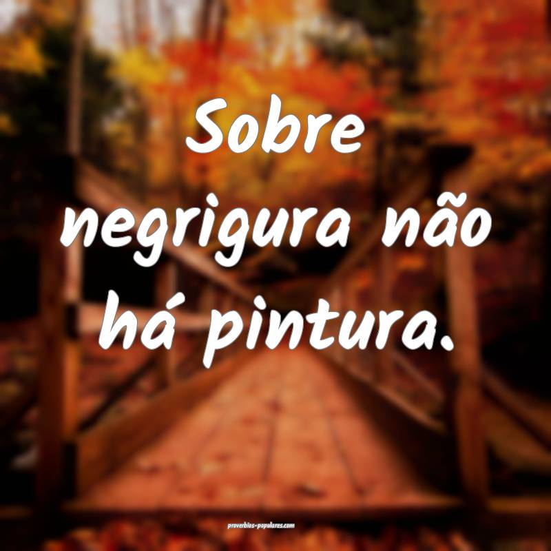 Sobre negrigura não há pintura.
...