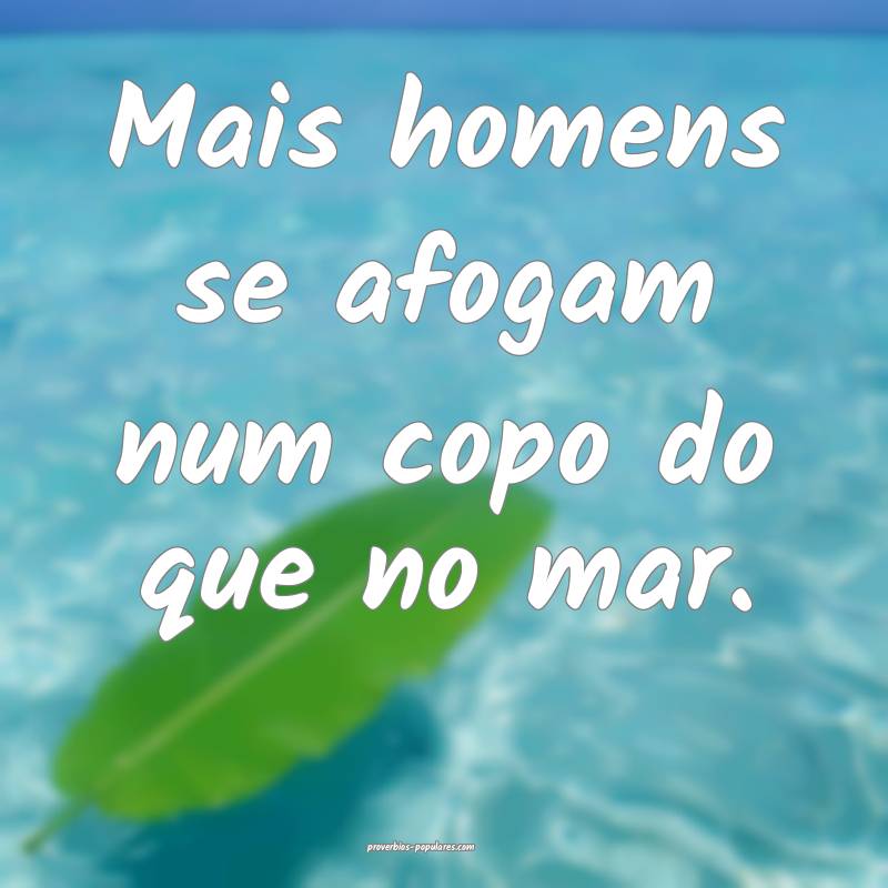 Mais homens se afogam num copo do que no mar.
...