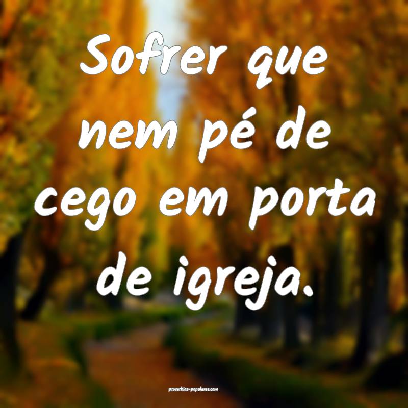 Sofrer que nem pé de cego em porta de igreja.
...