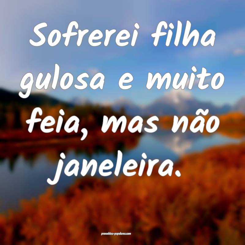 Sofrerei filha gulosa e muito feia, mas não janeleira.
...