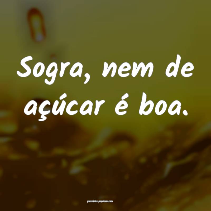 Sogra, nem de açúcar é boa.
...