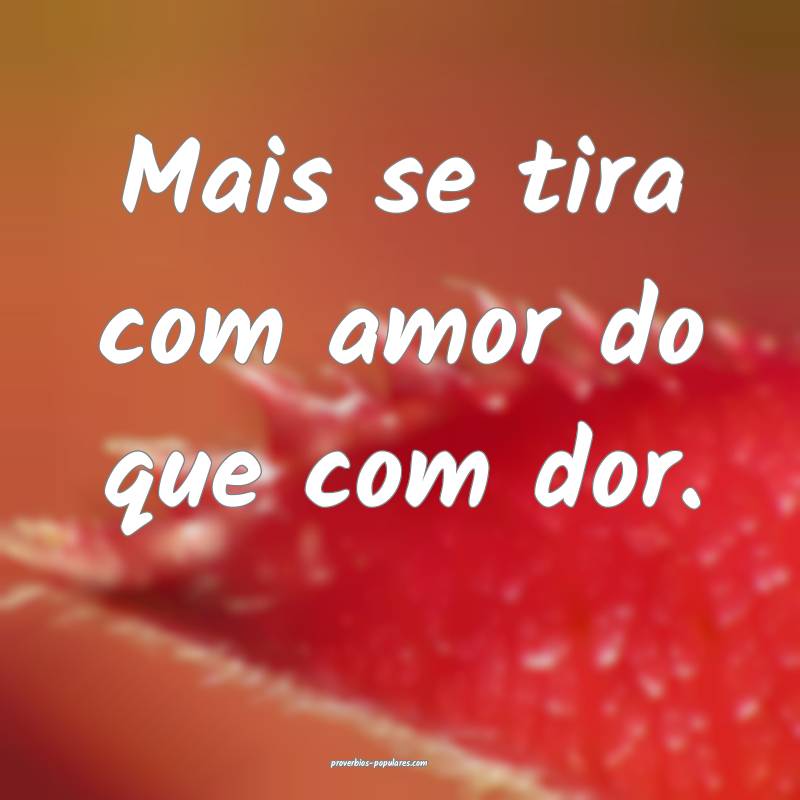 Mais se tira com amor do que com dor.
...