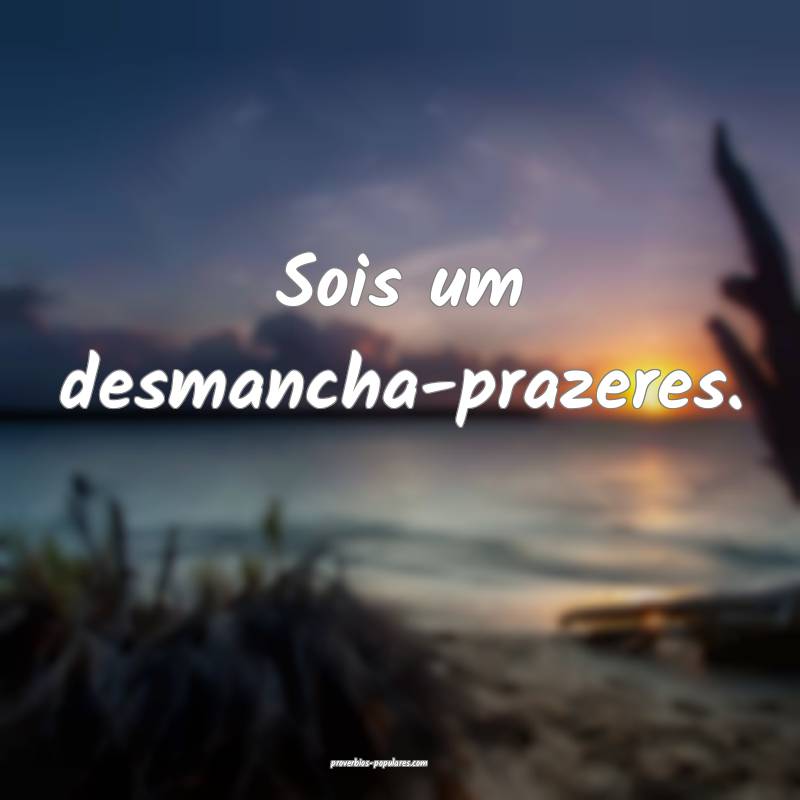 Sois um desmancha-prazeres.
...
