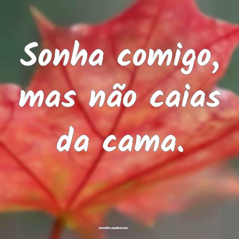 Sonha comigo, mas não caias da cama.
...