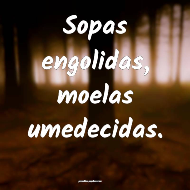 Sopas engolidas, moelas umedecidas.
...