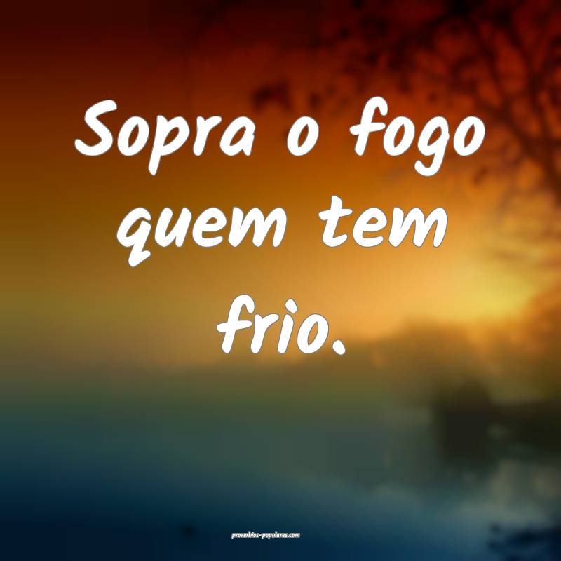 Sopra o fogo quem tem frio.
...