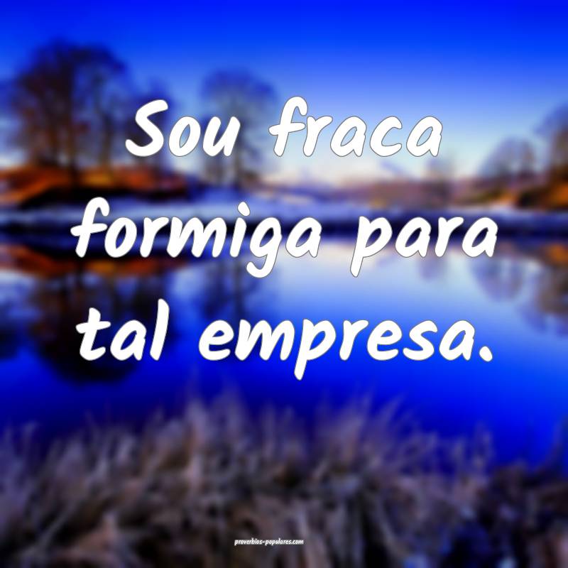 Sou fraca formiga para tal empresa.
...