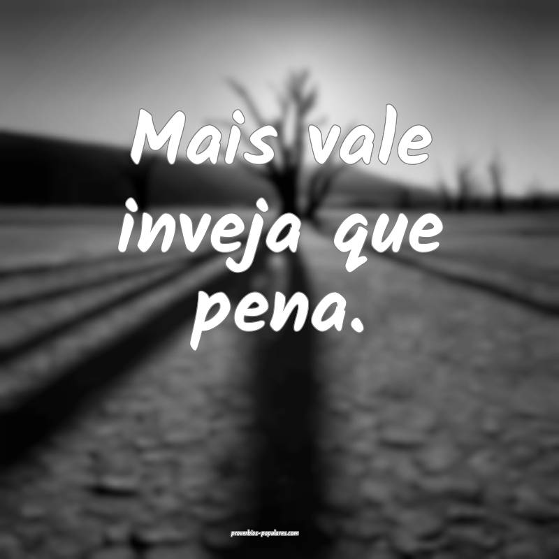 Mais vale inveja que pena.
...