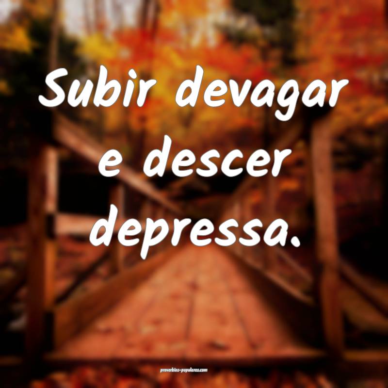 Subir devagar e descer depressa.
...