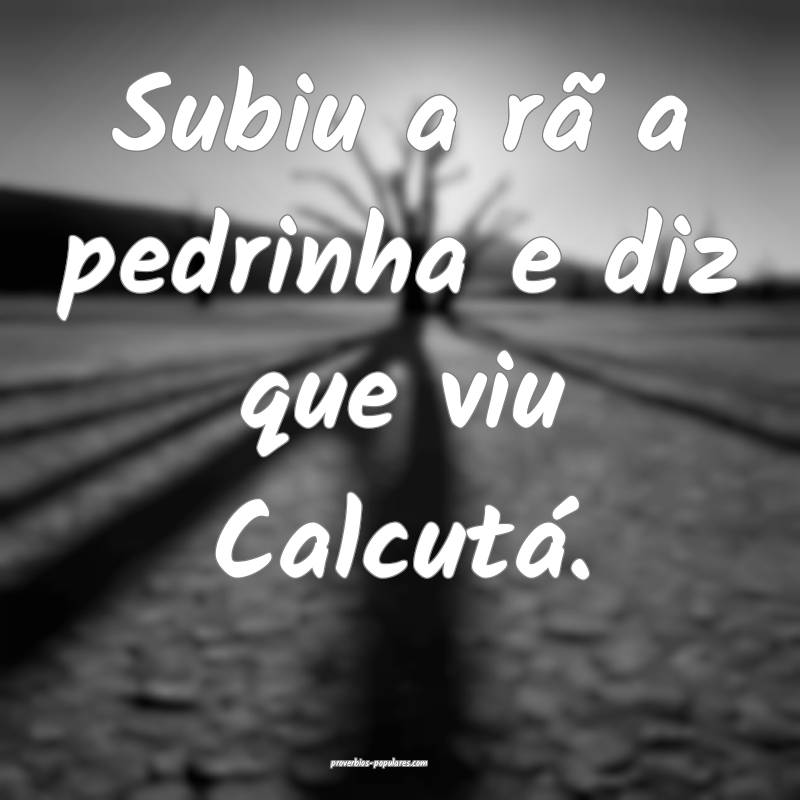 Subiu a rã a pedrinha e diz que viu Calcutá.
...