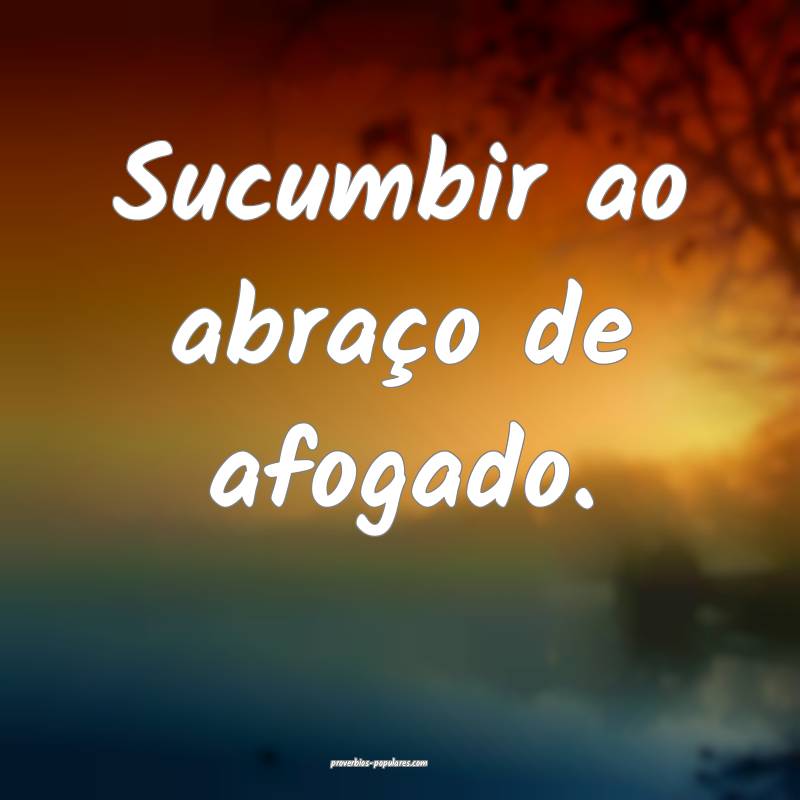 Sucumbir ao abraço de afogado.
...