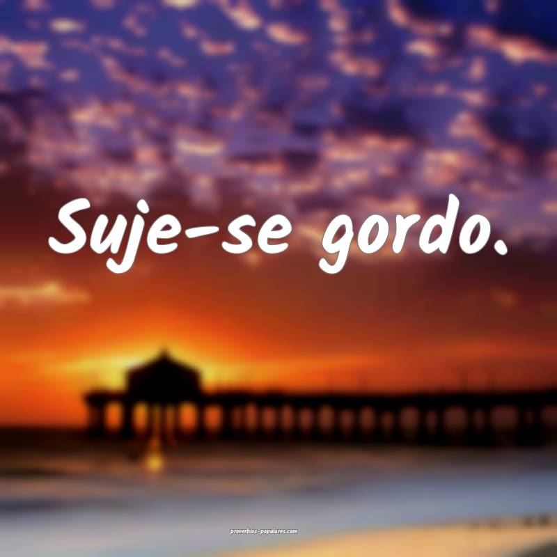 Suje-se gordo.
...
